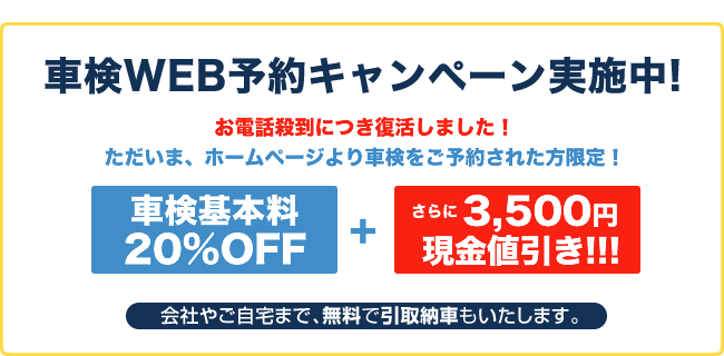 車検WEB予約キャンペーン実施中！ホームページより車検をご予約された方限定！車検基本料20％OFF＋さらに3,500円現金値引き！会社やご自宅まで、無料で引取納車もいたします。
